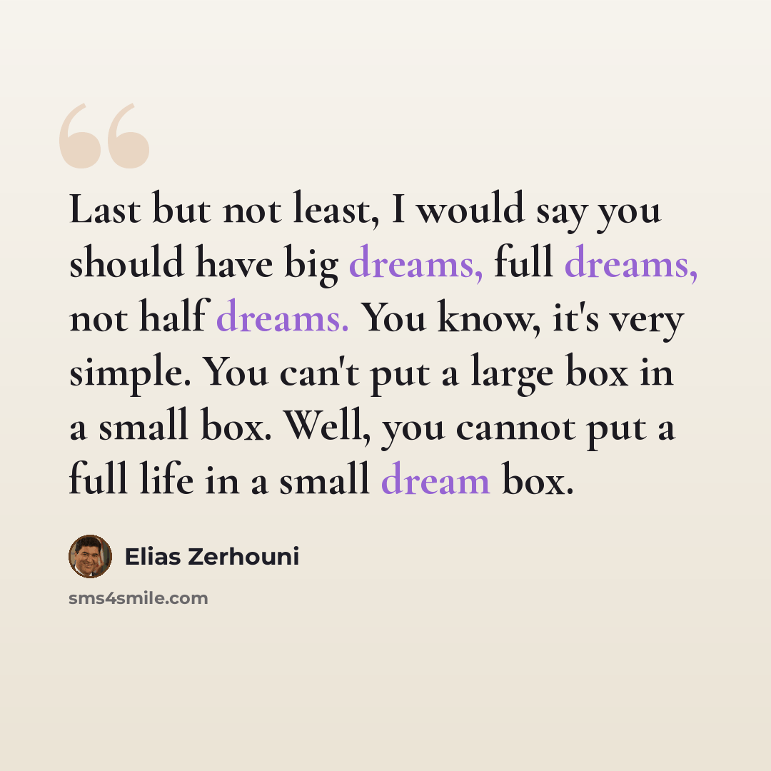 “Last but not least, I would say you should have big dreams, full dreams, not half dreams. You know, it's very simple. You can't put a large box in a small box. Well, you cannot put a full life in a small dream box.” quote by Elias Zerhouni