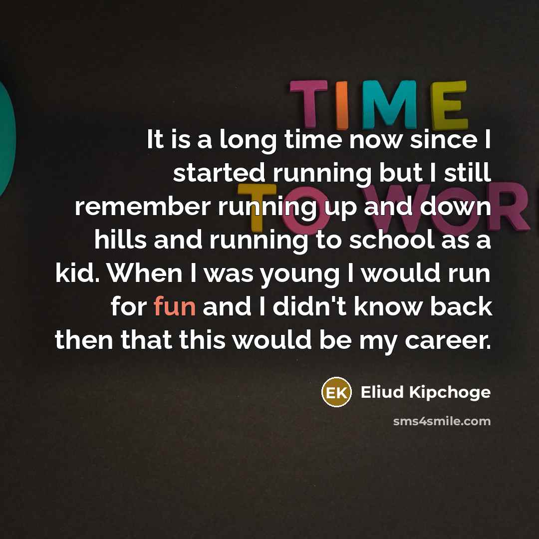 “It is a long time now since I started running but I still remember running up and down hills and running to school as a kid. When I was young I would run for fun and I didn't know back then that this would be my career.” quote by Eliud Kipchoge