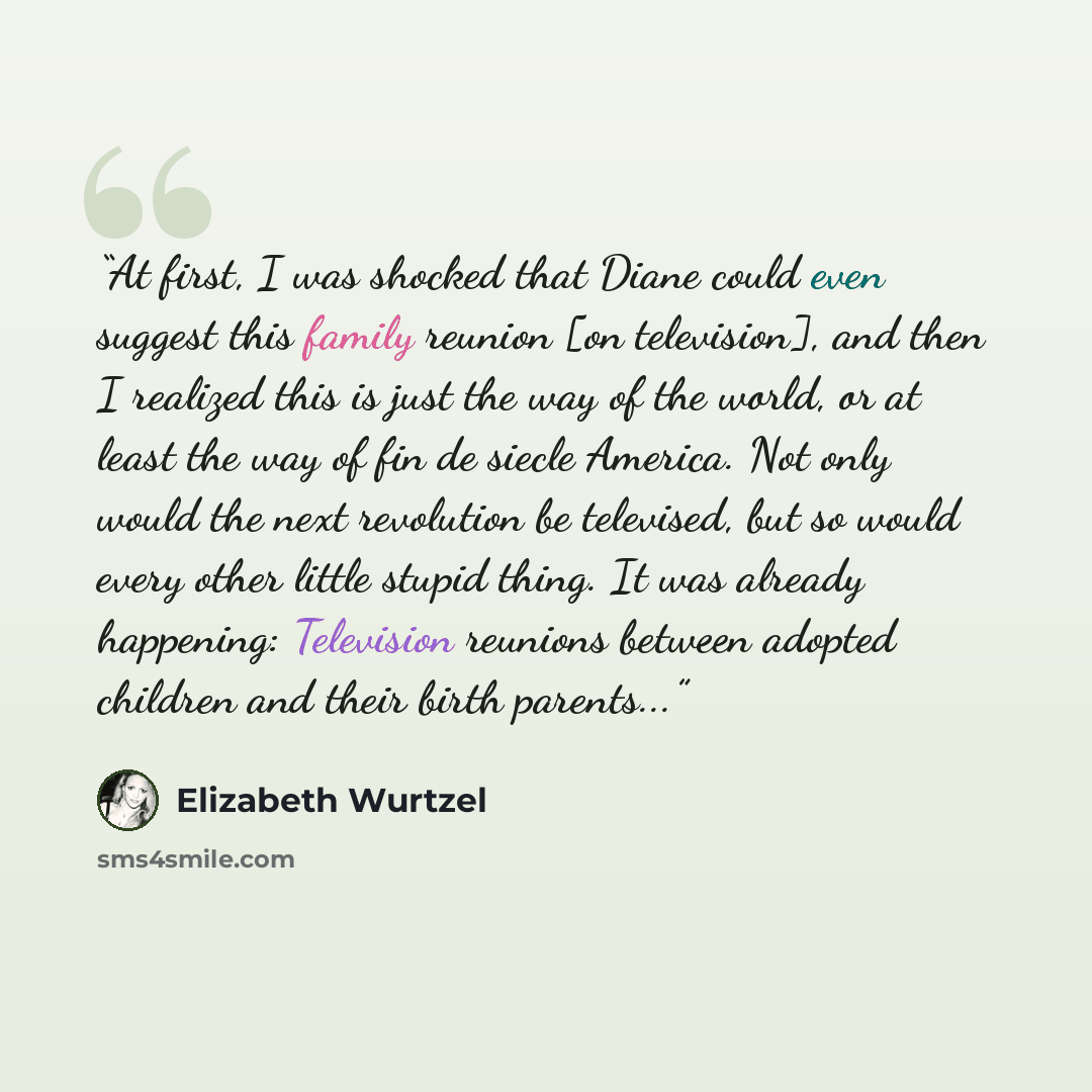 “At first, I was shocked that Diane could even suggest this family reunion [on television], and then I realized this is just the way of the world, or at least the way of fin de siecle America. Not only would the next revolution be televised, but so would every other little stupid thing. It was…” quote by Elizabeth Wurtzel
