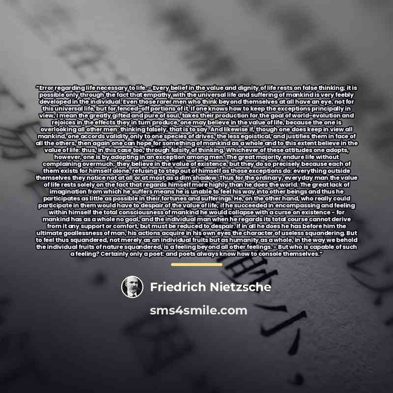 “Error regarding life necessary to life. - Every belief in the value and dignity of life rests on false thinking; it is possible only through the fact that empathy with the universal life and suffering of mankind is very feebly developed in the individual. Even those rarer men who think beyond…” quote by Friedrich Nietzsche
