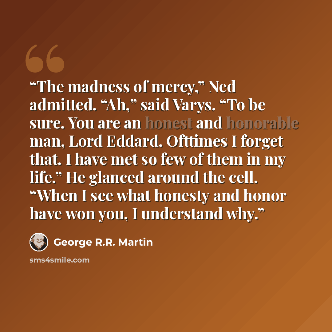 “The madness of mercy,” Ned admitted. “Ah,” said Varys. “To be sure. You are an honest and honorable man, Lord Eddard. Ofttimes I forget that. I have met so few of them in my life.” He glanced around the cell. “When I see what honesty and honor have won you, I understand why.” quote by George R.R. Martin