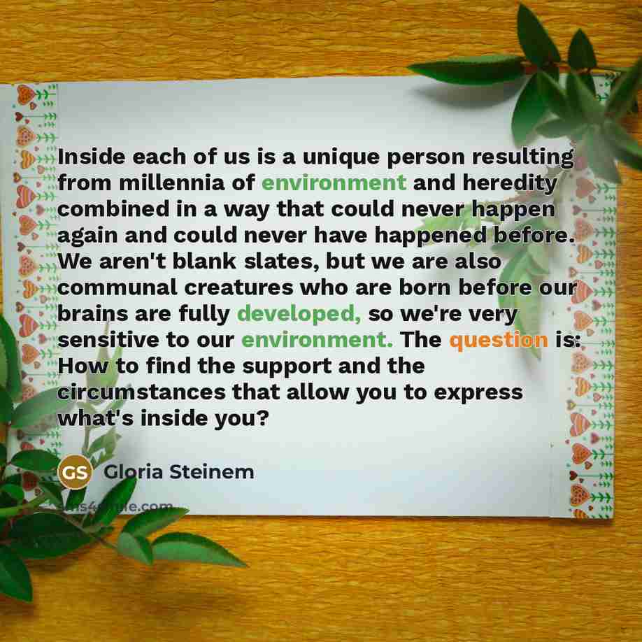 “Inside each of us is a unique person resulting from millennia of environment and heredity combined in a way that could never happen again and could never have happened before. We aren't blank slates, but we are also communal creatures who are born before our brains are fully developed, so we're…” quote by Gloria Steinem