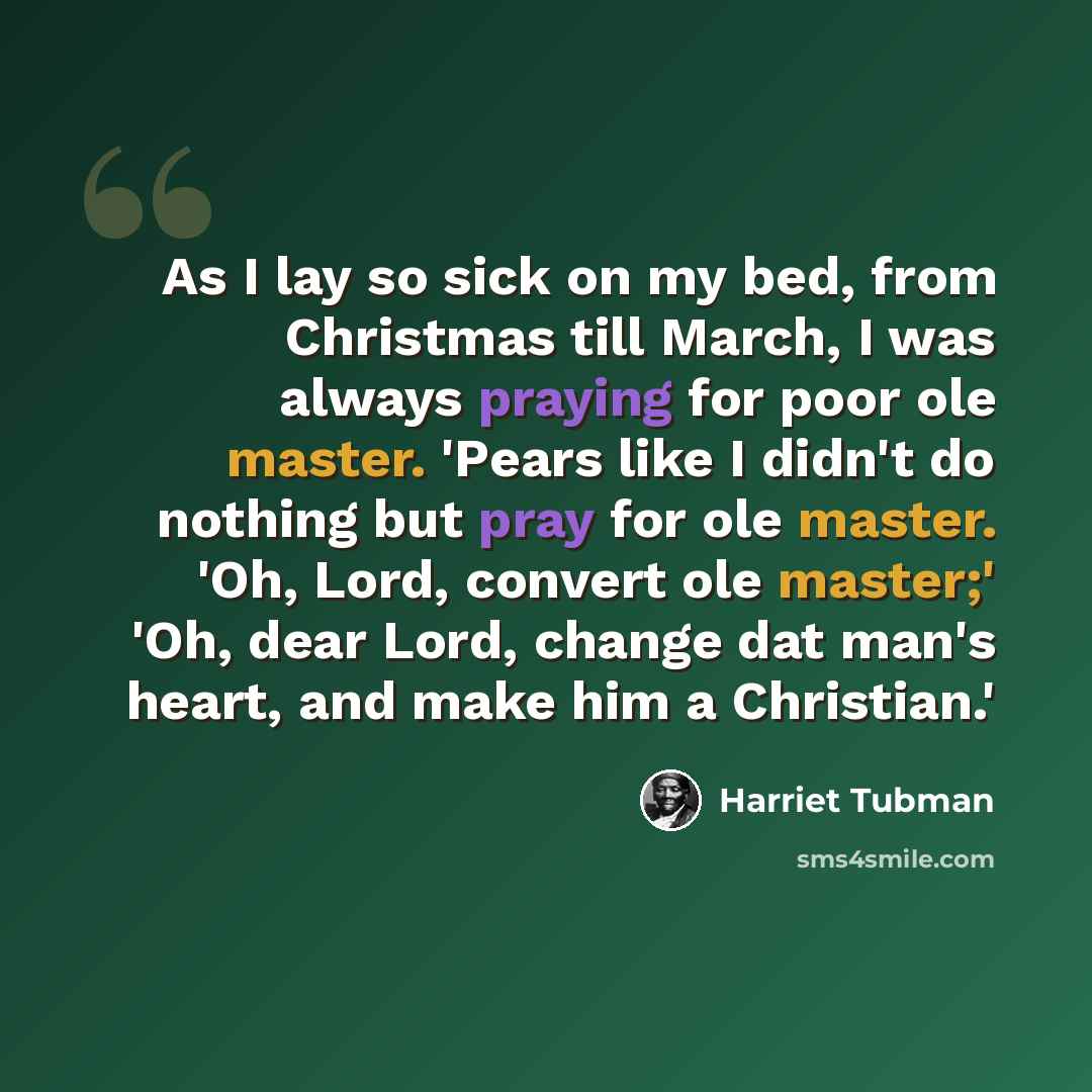 “As I lay so sick on my bed, from Christmas till March, I was always praying for poor ole master. 'Pears like I didn't do nothing but pray for ole master. 'Oh, Lord, convert ole master;' 'Oh, dear Lord, change dat man's heart, and make him a Christian.'” quote by Harriet Tubman