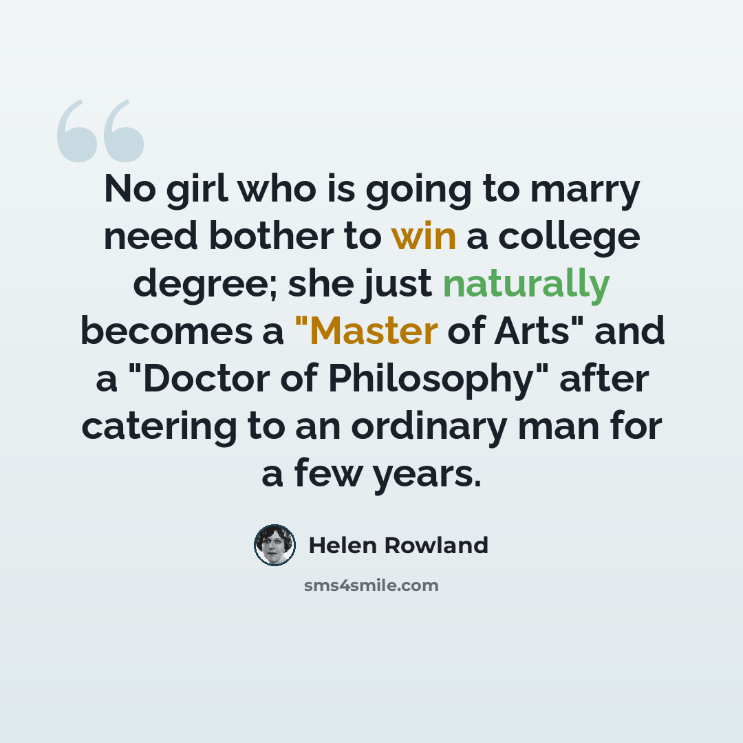 “No girl who is going to marry need bother to win a college degree; she just naturally becomes a "Master of Arts" and a "Doctor of Philosophy" after catering to an ordinary man for a few years.” quote by Helen Rowland
