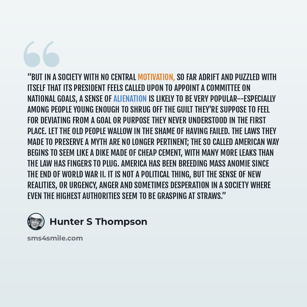 “But in a society with no central motivation, so far adrift and puzzled with itself that its President feels called upon to appoint a Committee on National Goals, a sense of alienation is likely to be very popular--especially among people young enough to shrug off the guilt they're suppose to feel…” quote by Hunter S Thompson