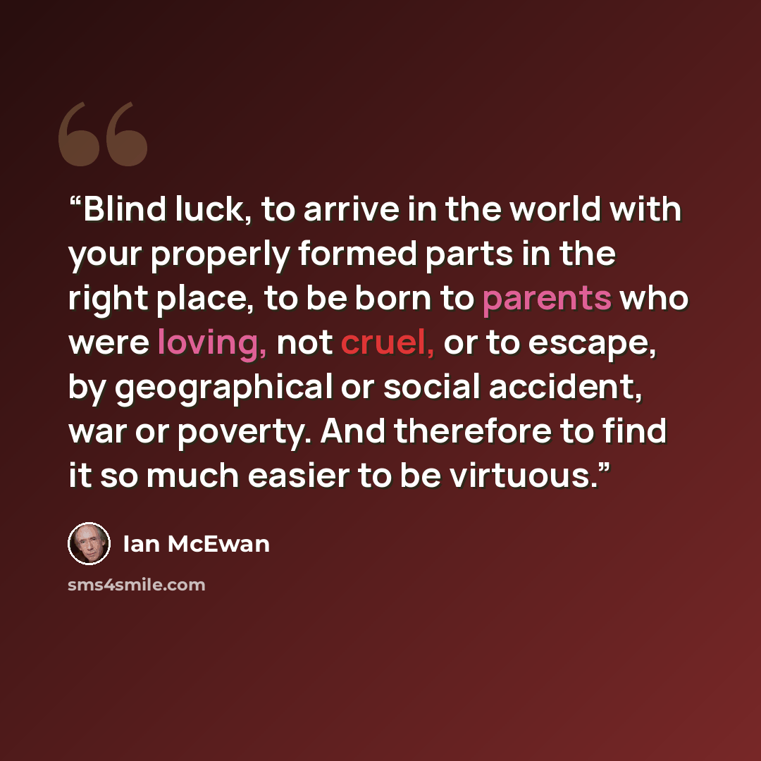 “Blind luck, to arrive in the world with your properly formed parts in the right place, to be born to parents who were loving, not cruel, or to escape, by geographical or social accident, war or poverty. And therefore to find it so much easier to be virtuous.” quote by Ian McEwan