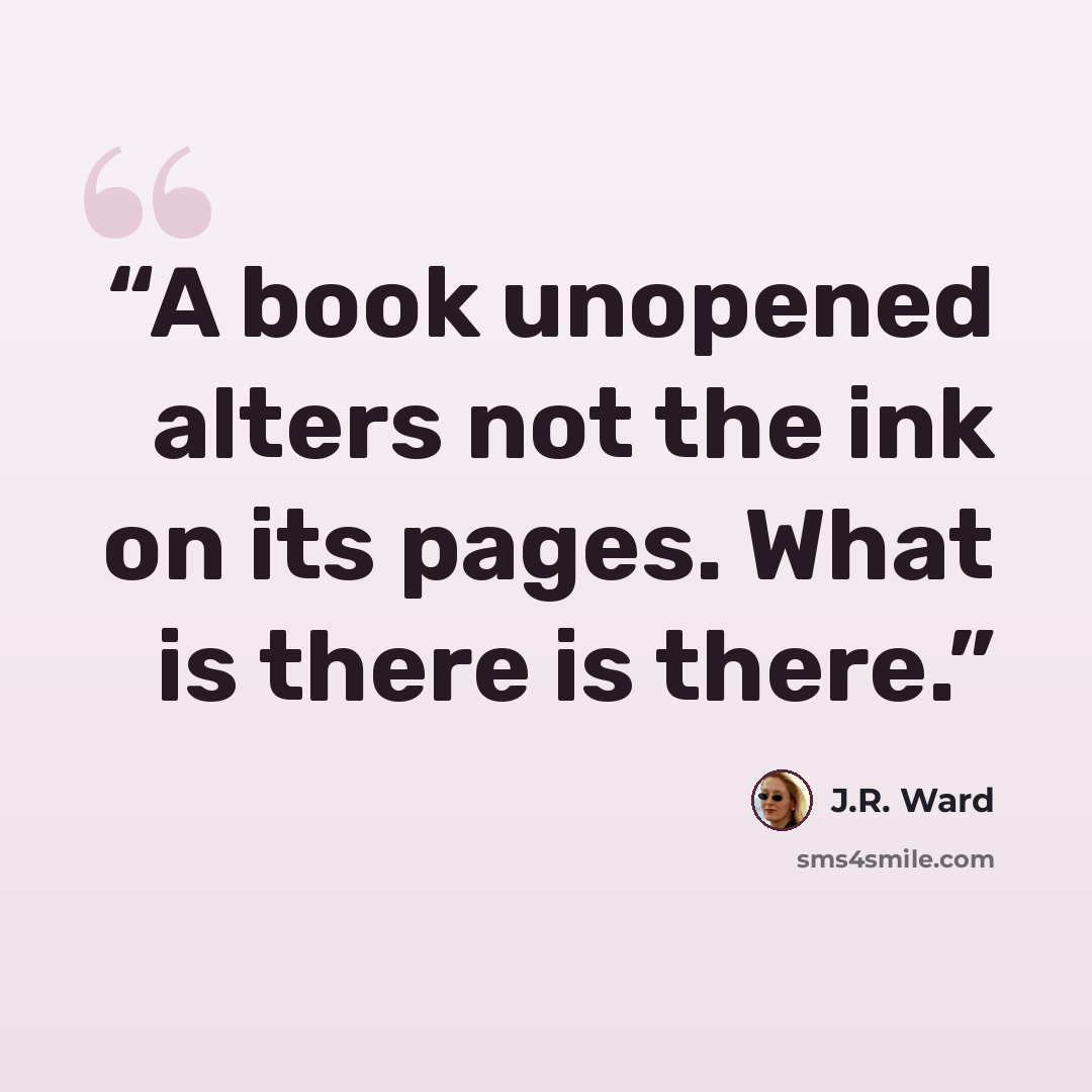 “A book unopened alters not the ink on its pages. What is there is there.” quote by J.R. Ward