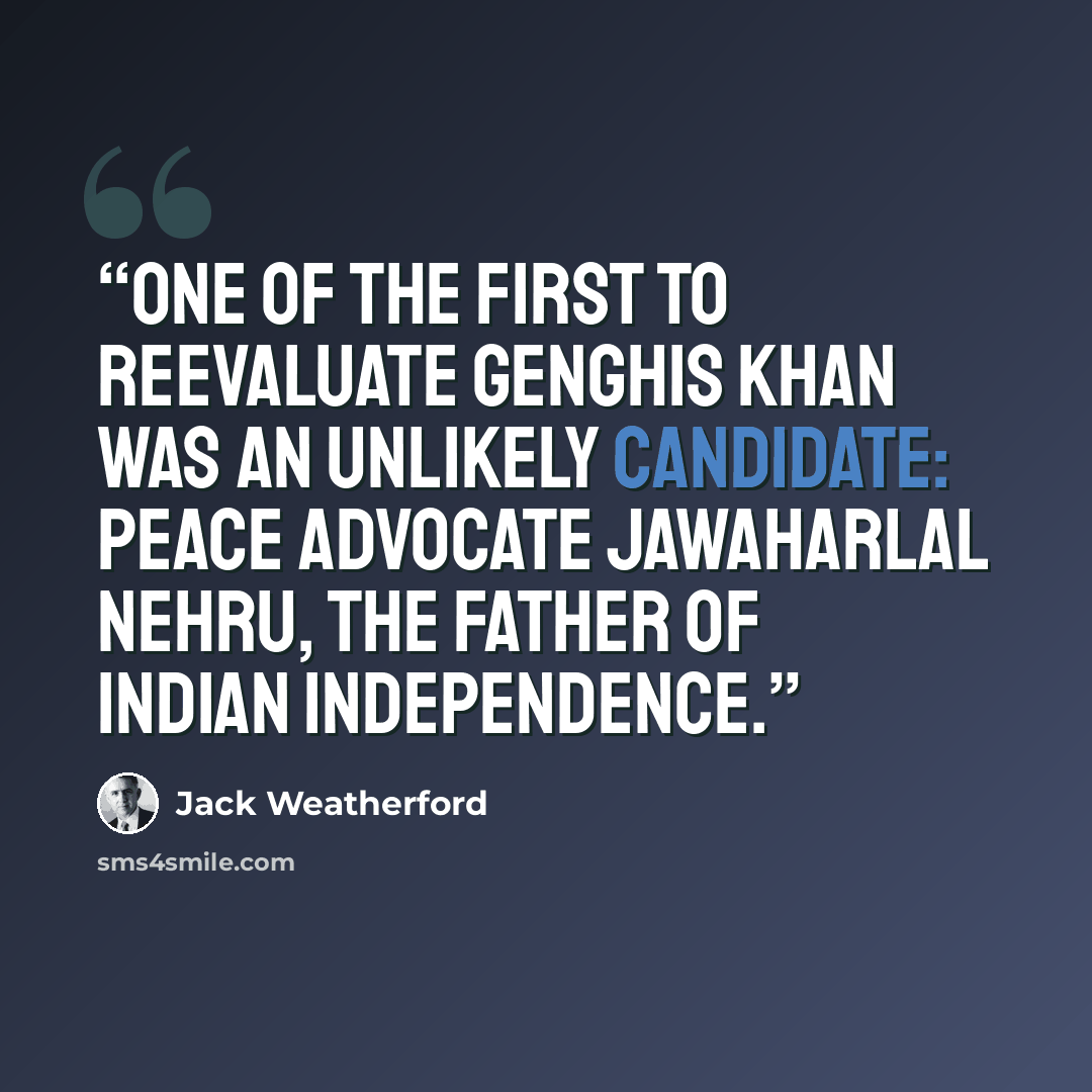 “One of the first to reevaluate Genghis Khan was an unlikely candidate: peace advocate Jawaharlal Nehru, the father of Indian independence.” quote by Jack Weatherford