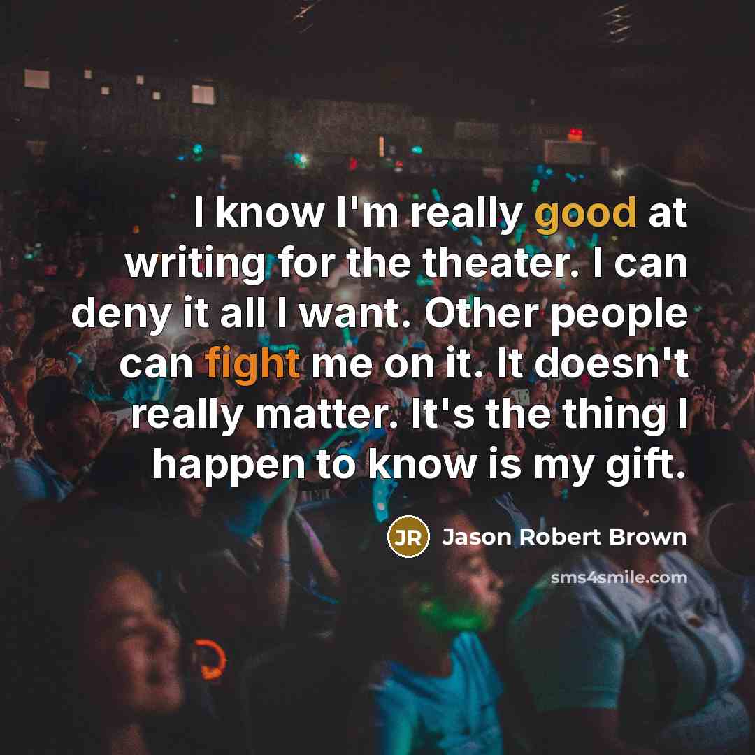 “I know I'm really good at writing for the theater. I can deny it all I want. Other people can fight me on it. It doesn't really matter. It's the thing I happen to know is my gift.” quote by Jason Robert Brown