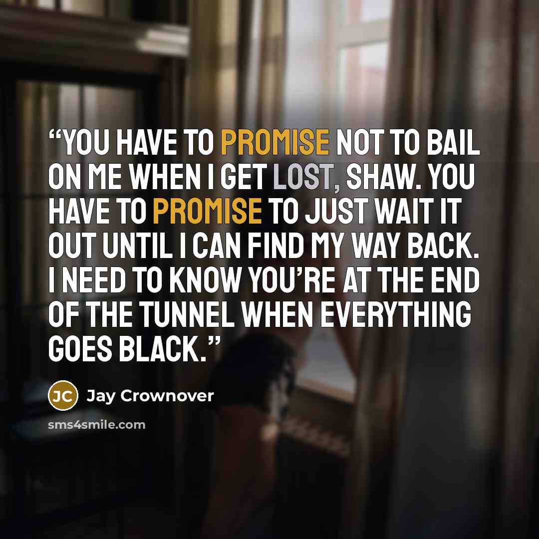 “You have to promise not to bail on me when I get lost, Shaw. You have to promise to just wait it out until I can find my way back. I need to know you’re at the end of the tunnel when everything goes black.” quote by Jay Crownover
