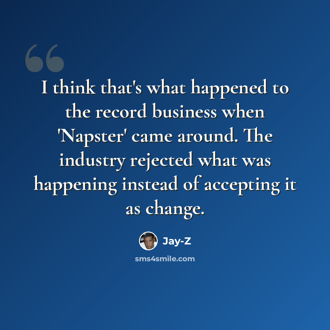 “I think that's what happened to the record business when 'Napster' came around. The industry rejected what was happening instead of accepting it as change.” quote by Jay-Z