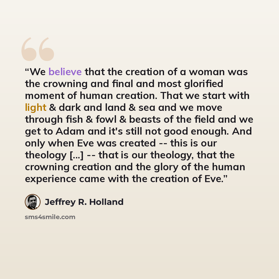 “We believe that the creation of a woman was the crowning and final and most glorified moment of human creation. That we start with light & dark and land & sea and we move through fish & fowl & beasts of the field and we get to Adam and it's still not good enough. And only when Eve was created…” quote by Jeffrey R. Holland