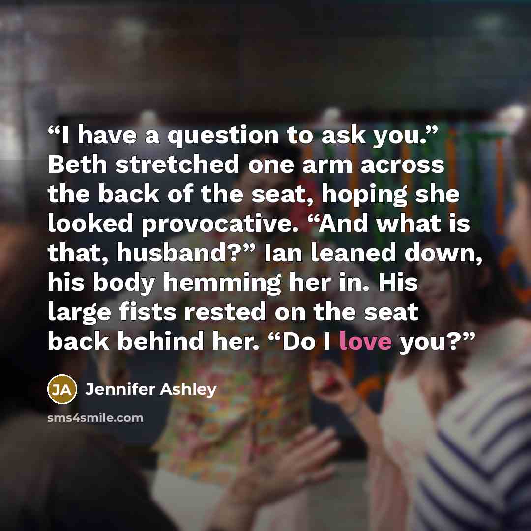 “I have a question to ask you.” Beth stretched one arm across the back of the seat, hoping she looked provocative. “And what is that, husband?” Ian leaned down, his body hemming her in. His large fists rested on the seat back behind her. “Do I love you?” quote by Jennifer Ashley