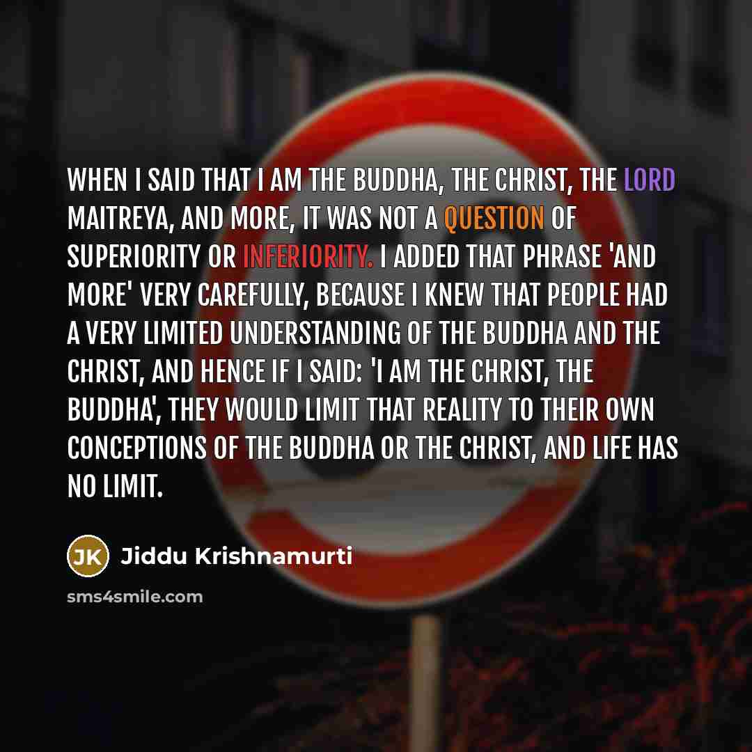 “When I said that I am the Buddha, the Christ, the Lord Maitreya, and more, it was not a question of superiority or inferiority. I added that phrase 'and more' very carefully, because I knew that people had a very limited understanding of the Buddha and the Christ, and hence if I said: 'I am the…” quote by Jiddu Krishnamurti