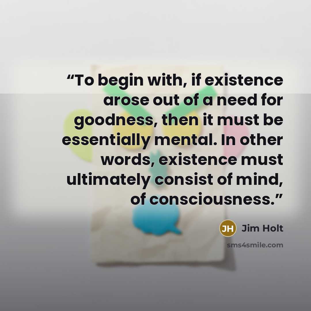“To begin with, if existence arose out of a need for goodness, then it must be essentially mental. In other words, existence must ultimately consist of mind, of consciousness.” quote by Jim Holt