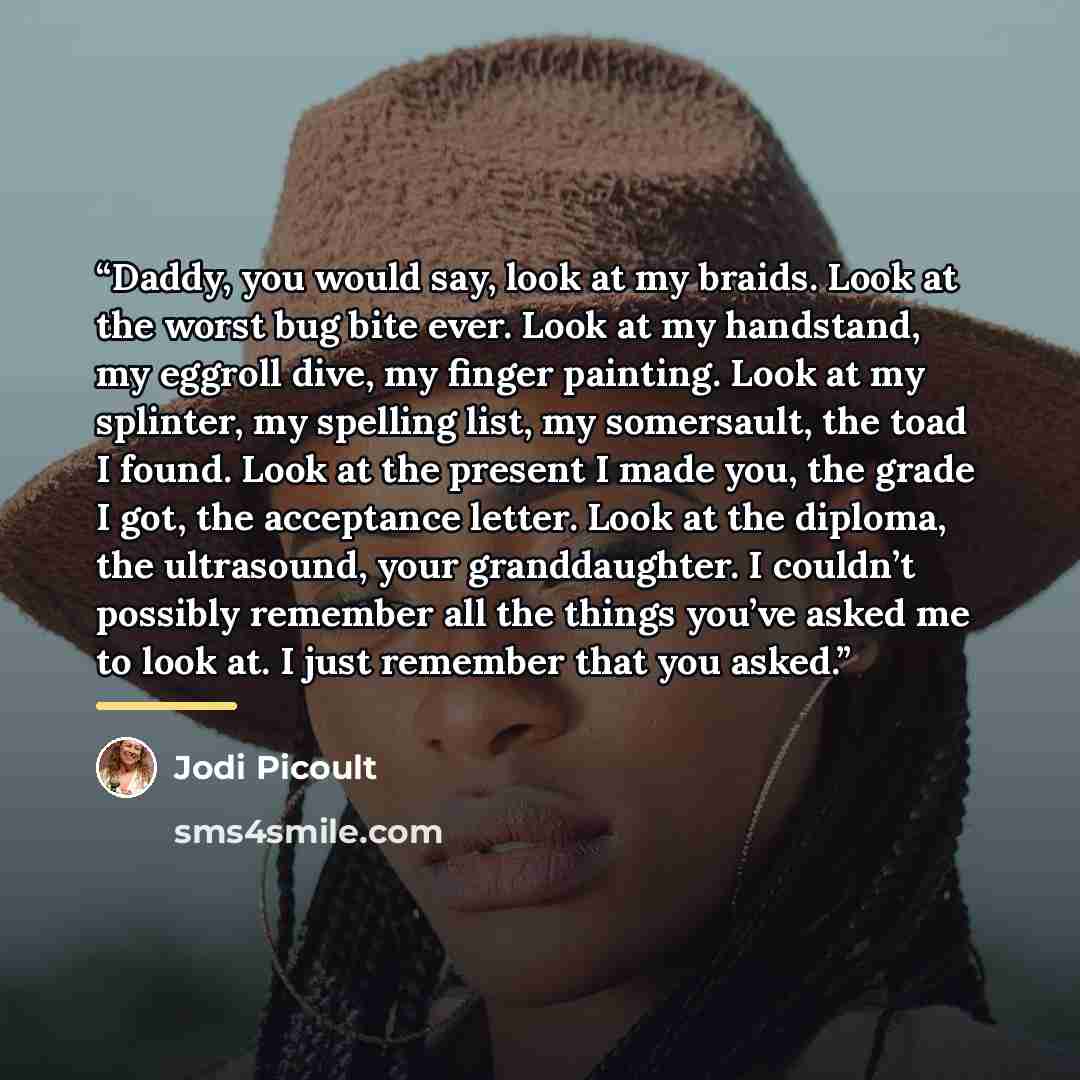 “Daddy, you would say, look at my braids. Look at the worst bug bite ever. Look at my handstand, my eggroll dive, my finger painting. Look at my splinter, my spelling list, my somersault, the toad I found. Look at the present I made you, the grade I got, the acceptance letter. Look at the diploma…” quote by Jodi Picoult