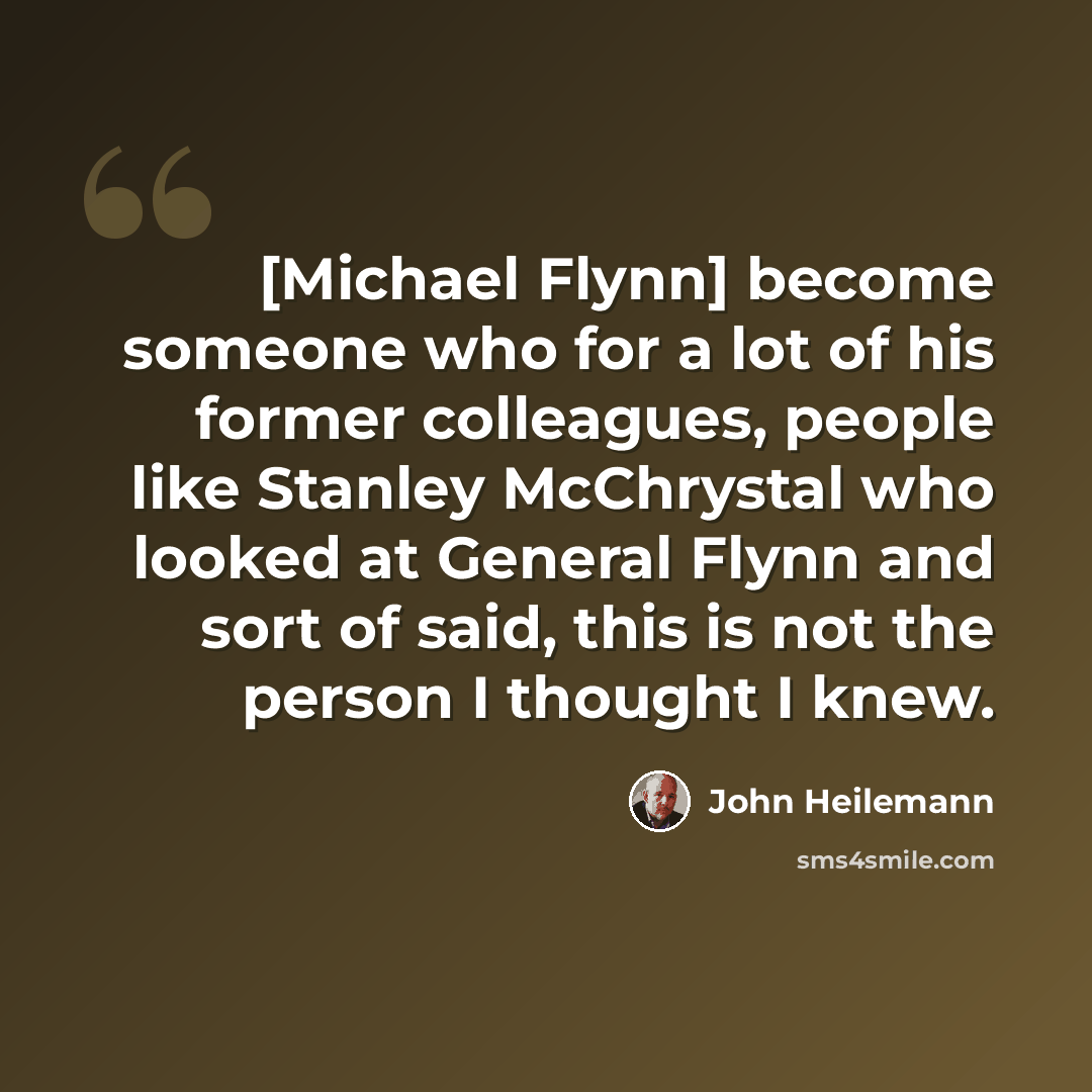 “[Michael Flynn] become someone who for a lot of his former colleagues, people like Stanley McChrystal who looked at General Flynn and sort of said, this is not the person I thought I knew.” quote by John Heilemann