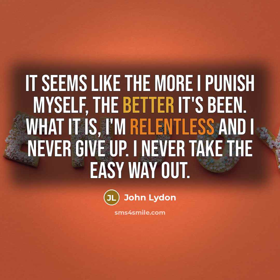“It seems like the more I punish myself, the better it's been. What it is, I'm relentless and I never give up. I never take the easy way out.” quote by John Lydon