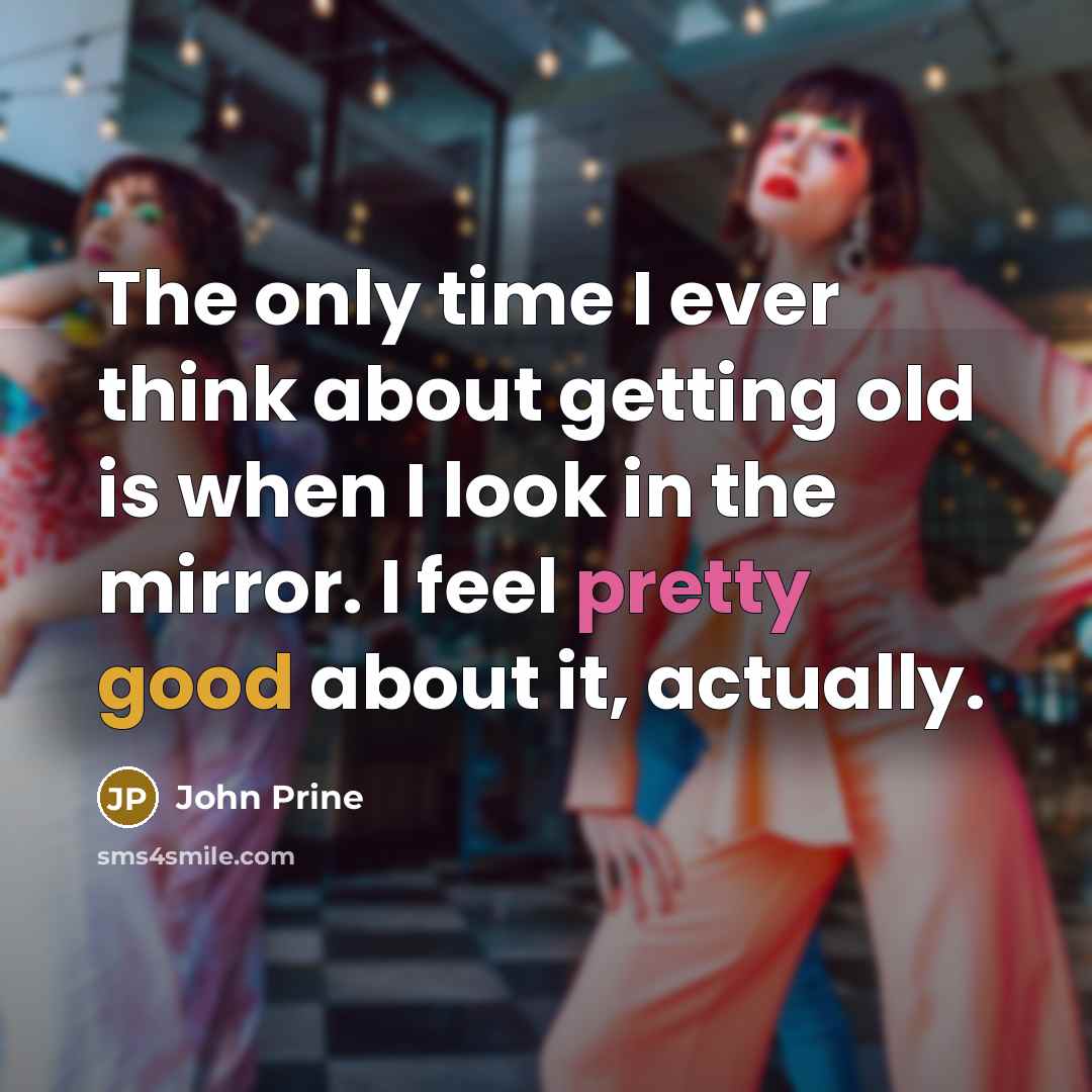 “The only time I ever think about getting old is when I look in the mirror. I feel pretty good about it, actually.” quote by John Prine