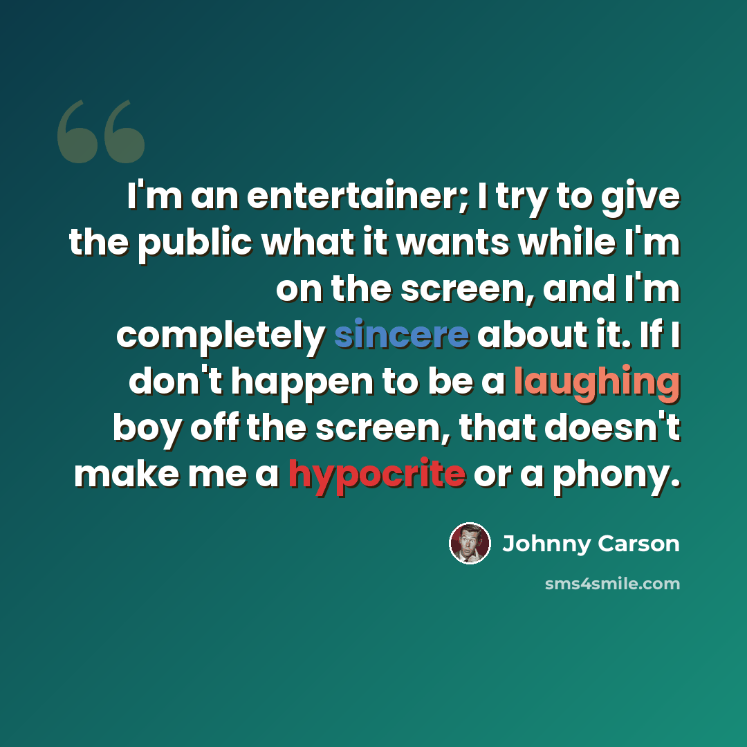 “I'm an entertainer; I try to give the public what it wants while I'm on the screen, and I'm completely sincere about it. If I don't happen to be a laughing boy off the screen, that doesn't make me a hypocrite or a phony.” quote by Johnny Carson