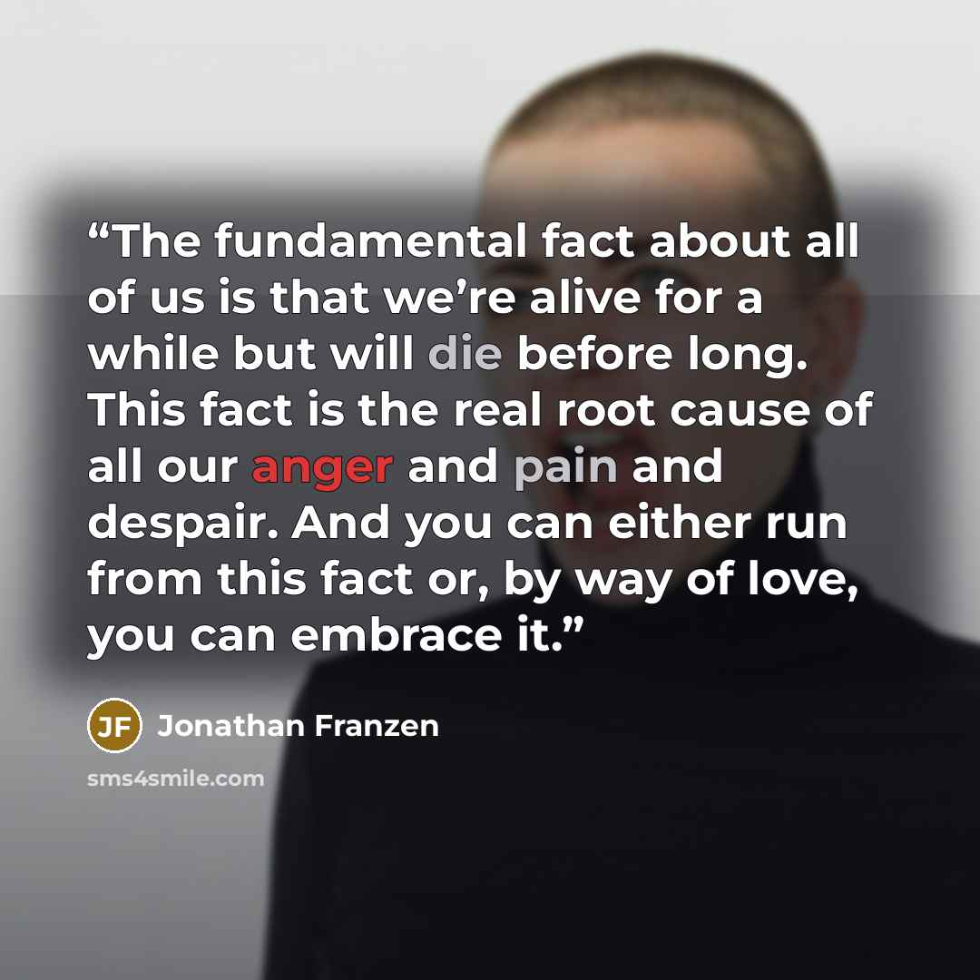 “The fundamental fact about all of us is that we’re alive for a while but will die before long. This fact is the real root cause of all our anger and pain and despair. And you can either run from this fact or, by way of love, you can embrace it.” quote by Jonathan Franzen