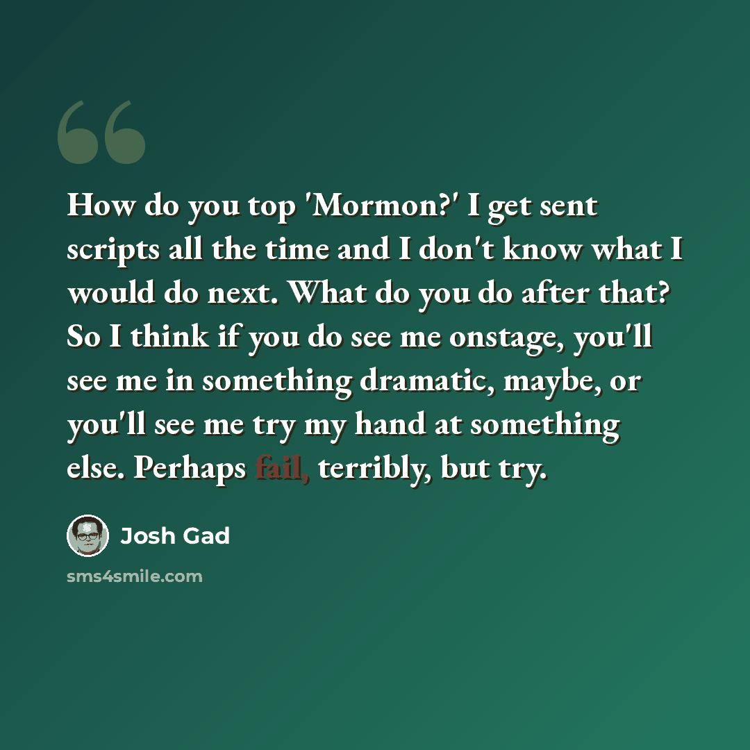 “How do you top 'Mormon?' I get sent scripts all the time and I don't know what I would do next. What do you do after that? So I think if you do see me onstage, you'll see me in something dramatic, maybe, or you'll see me try my hand at something else. Perhaps fail, terribly, but try.” quote by Josh Gad