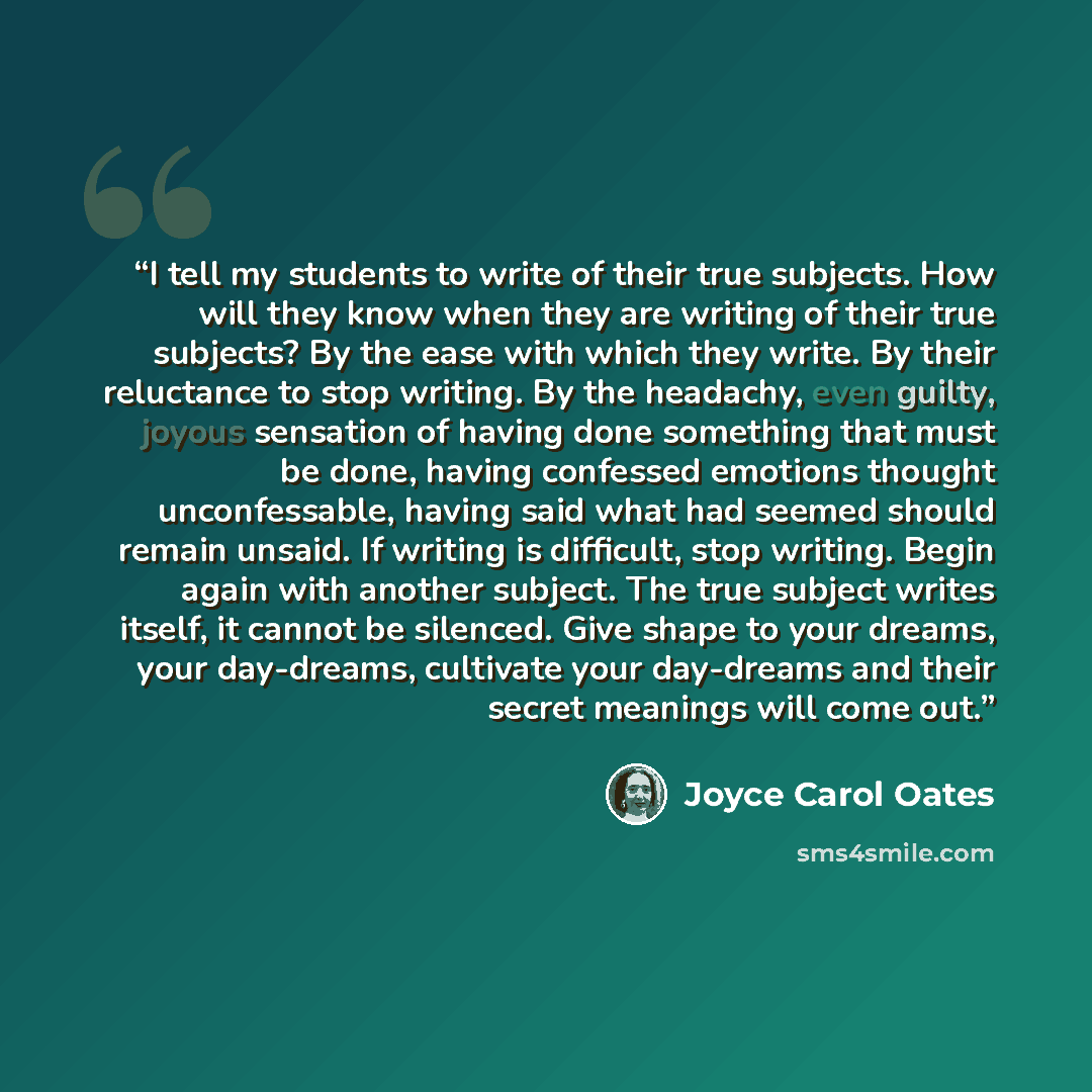 “I tell my students to write of their true subjects. How will they know when they are writing of their true subjects? By the ease with which they write. By their reluctance to stop writing. By the headachy, even guilty, joyous sensation of having done something that must be done, having confessed…” quote by Joyce Carol Oates