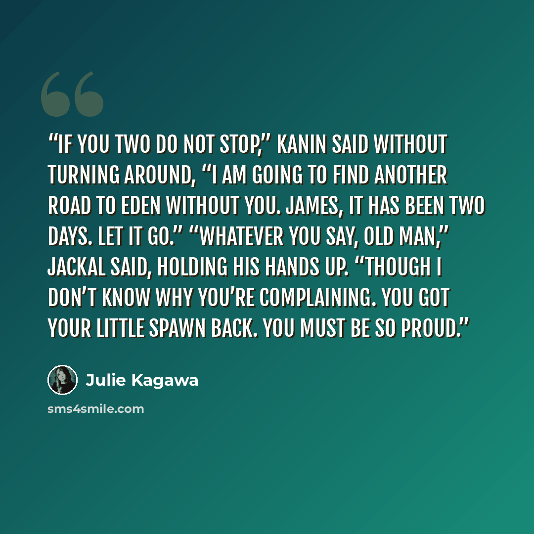 “If you two do not stop,” Kanin said without turning around, “I am going to find another road to Eden without you. James, it has been two days. Let it go.” “Whatever you say, old man,” Jackal said, holding his hands up. “Though I don’t know why you’re complaining. You got your little spawn back…” quote by Julie Kagawa