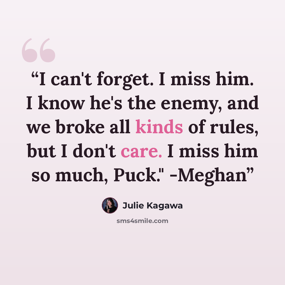 “I can't forget. I miss him. I know he's the enemy, and we broke all kinds of rules, but I don't care. I miss him so much, Puck." -Meghan” quote by Julie Kagawa
