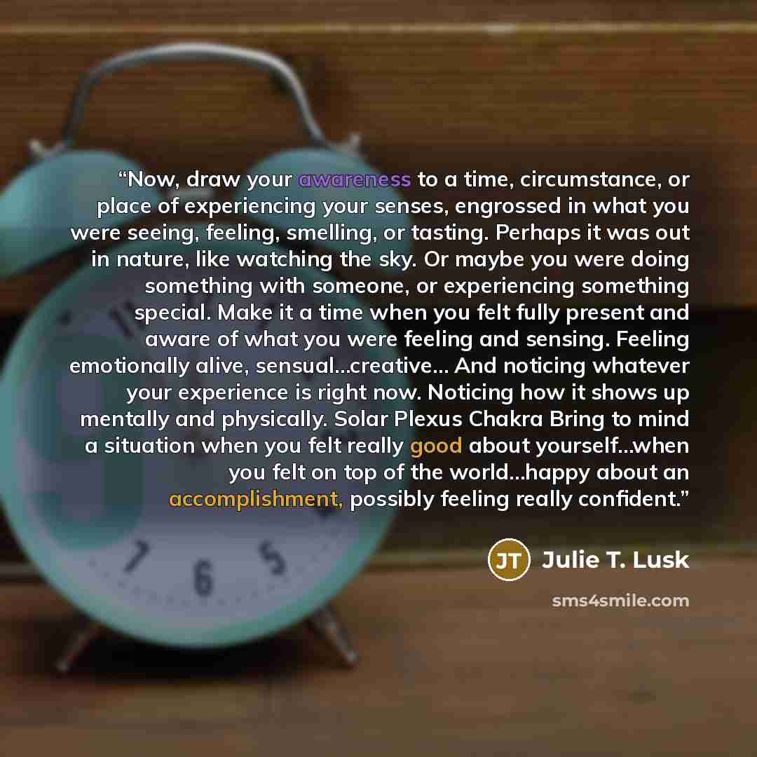 “Now, draw your awareness to a time, circumstance, or place of experiencing your senses, engrossed in what you were seeing, feeling, smelling, or tasting. Perhaps it was out in nature, like watching the sky. Or maybe you were doing something with someone, or experiencing something special. Make it…” quote by Julie T. Lusk