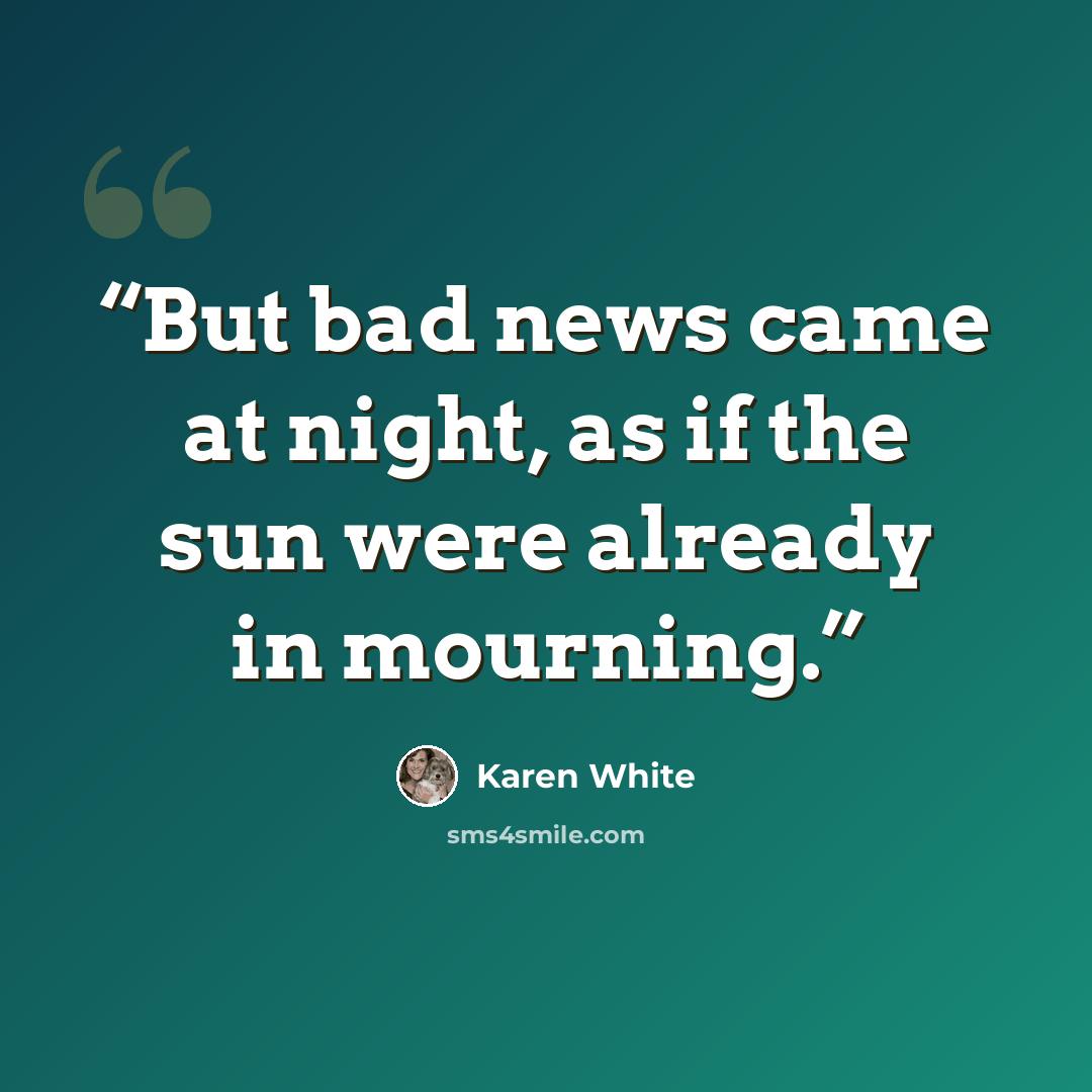 “But bad news came at night, as if the sun were already in mourning.” quote by Karen White