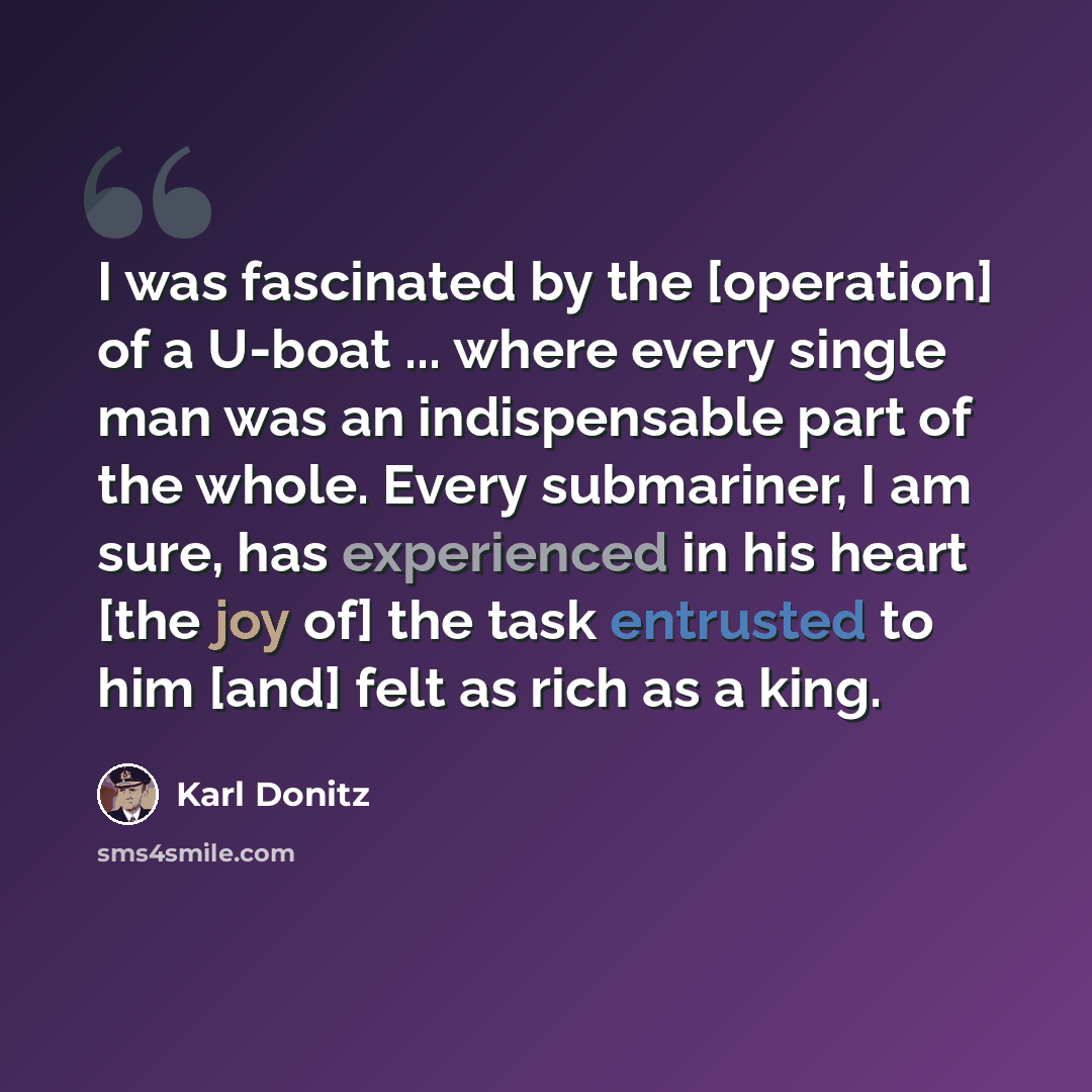 “I was fascinated by the [operation] of a U-boat ... where every single man was an indispensable part of the whole. Every submariner, I am sure, has experienced in his heart [the joy of] the task entrusted to him [and] felt as rich as a king.” quote by Karl Donitz