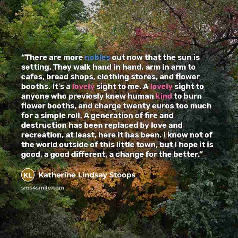 “There are more nobles out now that the sun is setting. They walk hand in hand, arm in arm to cafes, bread shops, clothing stores, and flower booths. It's a lovely sight to me. A lovely sight to anyone who previosly knew human kind to burn flower booths, and charge twenty euros too much for a…” quote by Katherine Lindsay Stoops