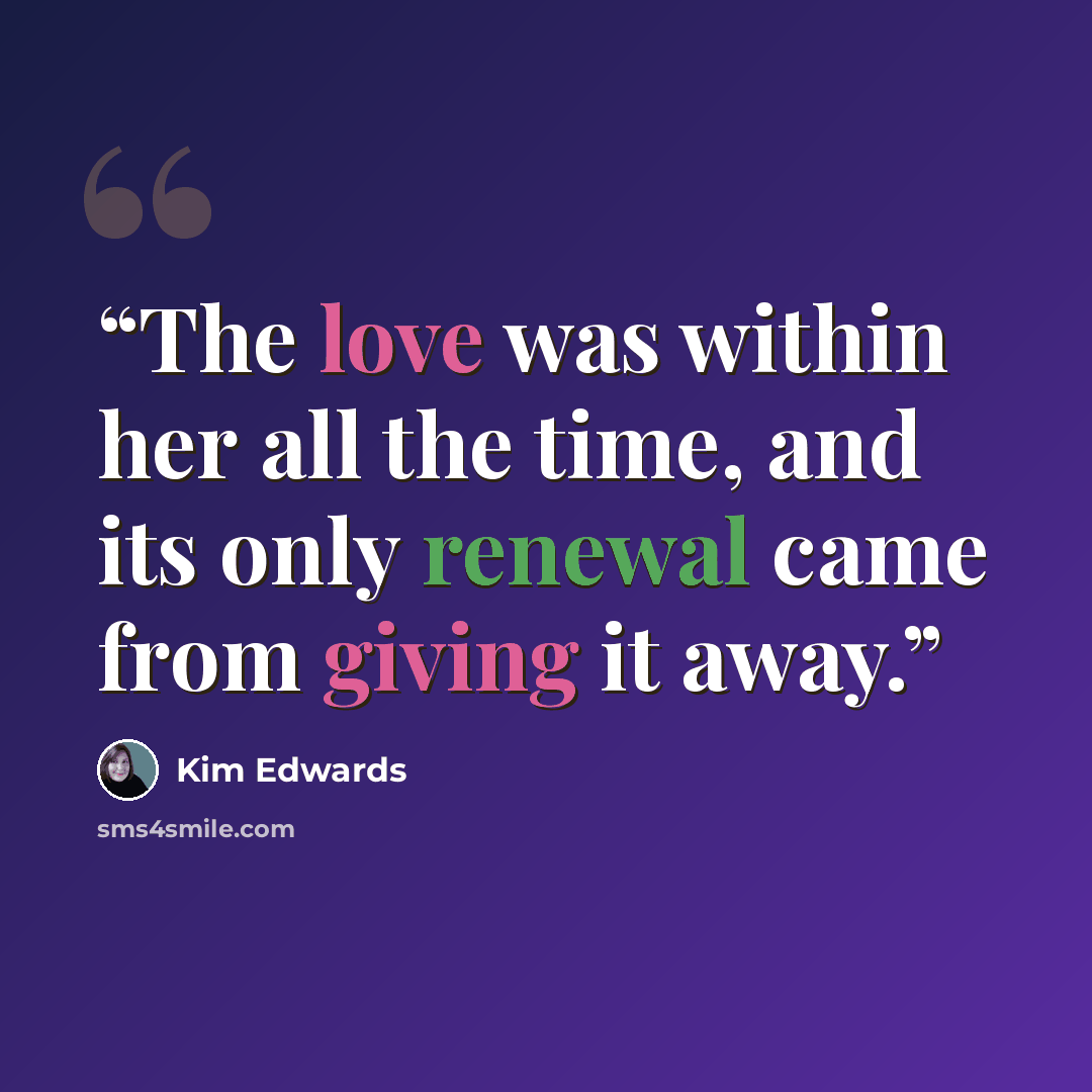 “The love was within her all the time, and its only renewal came from giving it away.” quote by Kim Edwards