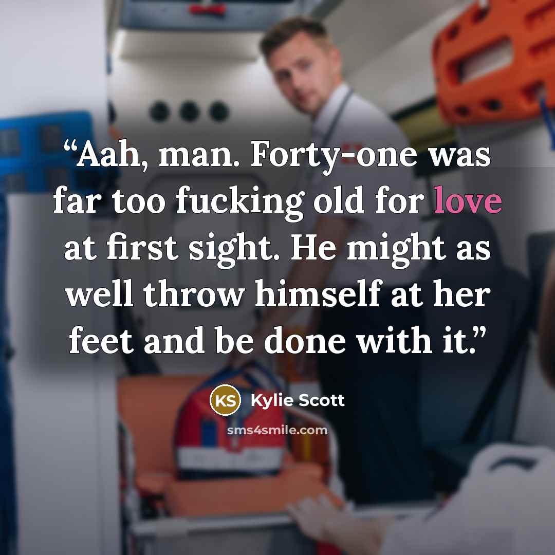 “Aah, man. Forty-one was far too fucking old for love at first sight. He might as well throw himself at her feet and be done with it.” quote by Kylie Scott