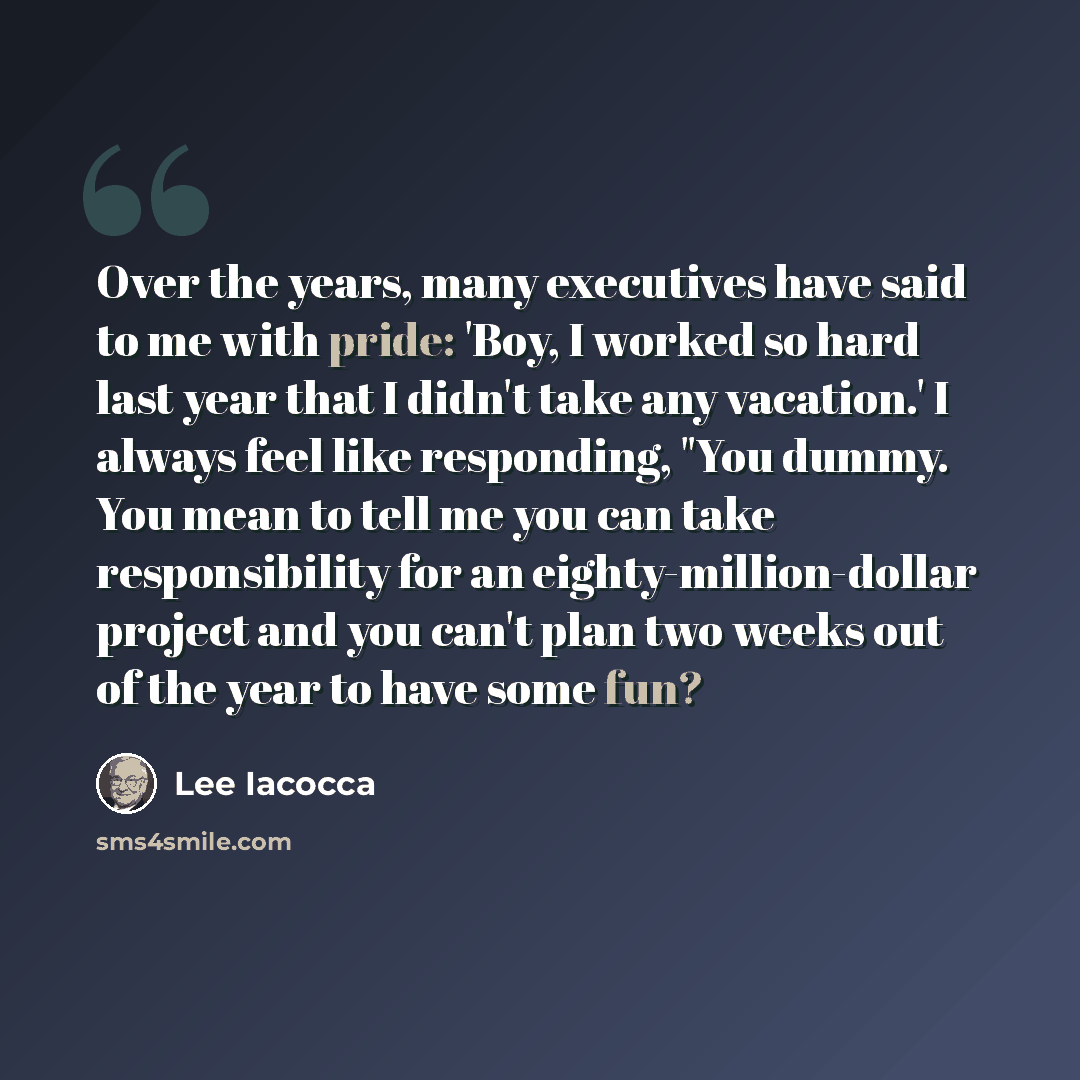 “Over the years, many executives have said to me with pride: 'Boy, I worked so hard last year that I didn't take any vacation.' I always feel like responding, "You dummy. You mean to tell me you can take responsibility for an eighty-million-dollar project and you can't plan two weeks out of the…” quote by Lee Iacocca