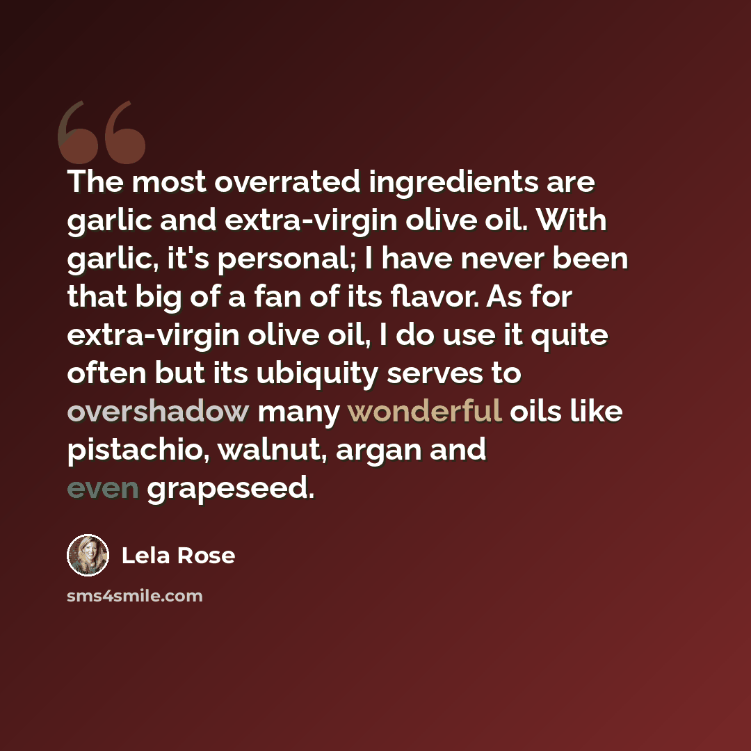 “The most overrated ingredients are garlic and extra-virgin olive oil. With garlic, it's personal; I have never been that big of a fan of its flavor. As for extra-virgin olive oil, I do use it quite often but its ubiquity serves to overshadow many wonderful oils like pistachio, walnut, argan and…” quote by Lela Rose