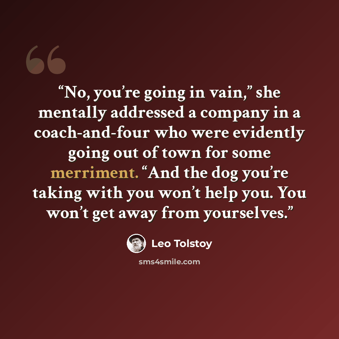 “No, you’re going in vain,” she mentally addressed a company in a coach-and-four who were evidently going out of town for some merriment. “And the dog you’re taking with you won’t help you. You won’t get away from yourselves.” quote by Leo Tolstoy