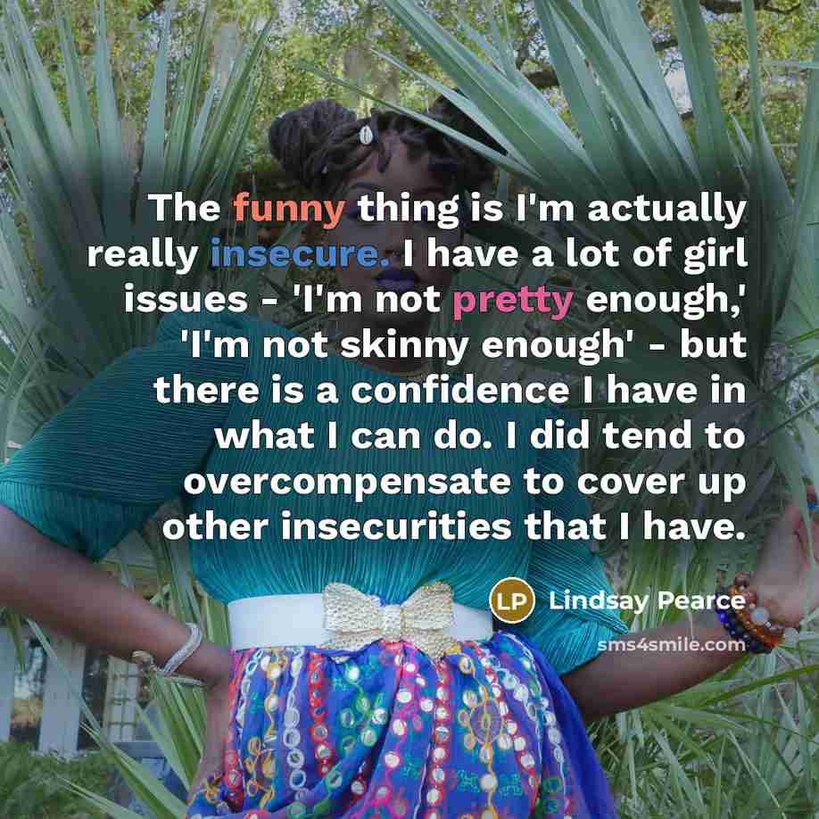 “The funny thing is I'm actually really insecure. I have a lot of girl issues - 'I'm not pretty enough,' 'I'm not skinny enough' - but there is a confidence I have in what I can do. I did tend to overcompensate to cover up other insecurities that I have.” quote by Lindsay Pearce
