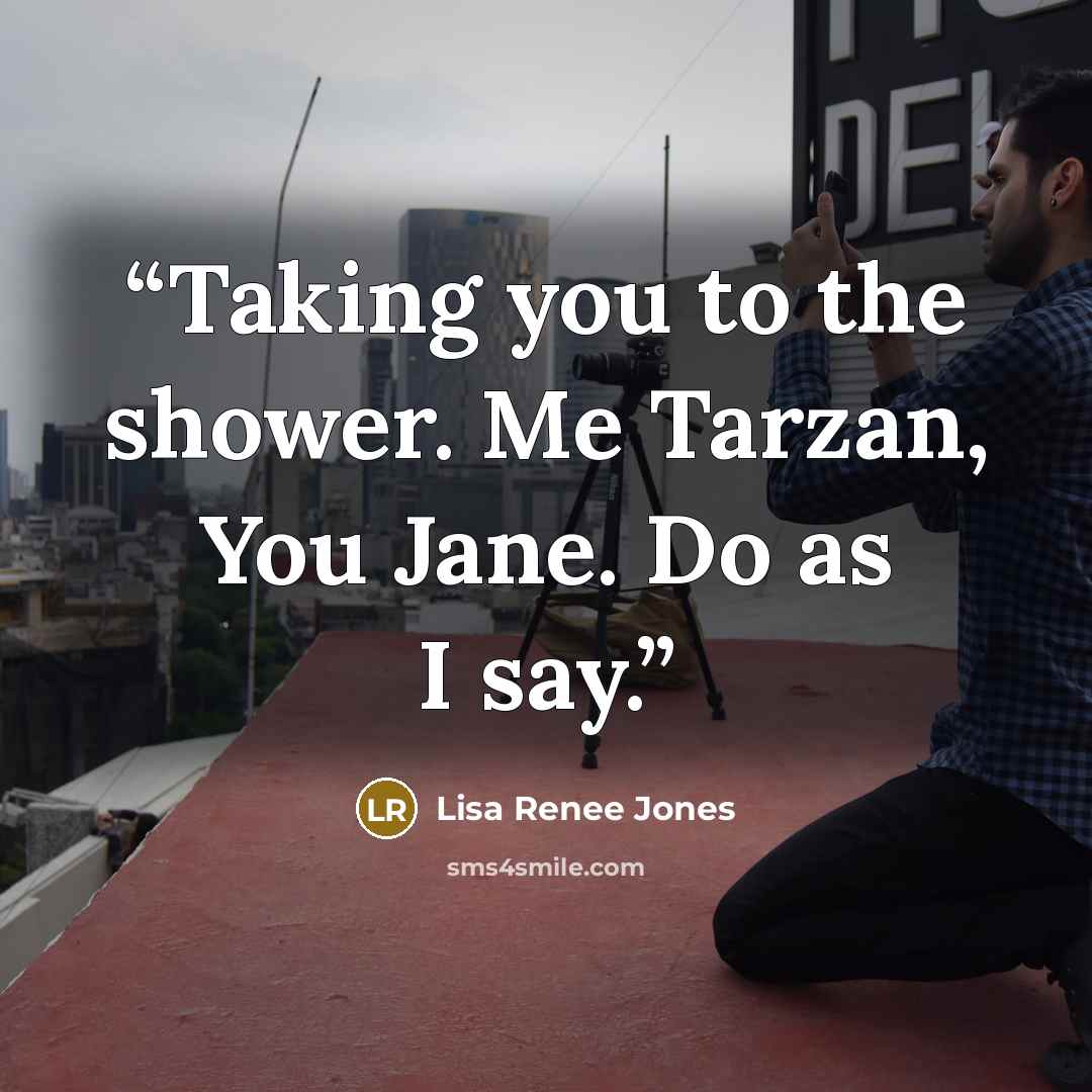 “Taking you to the shower. Me Tarzan, You Jane. Do as I say.” quote by Lisa Renee Jones