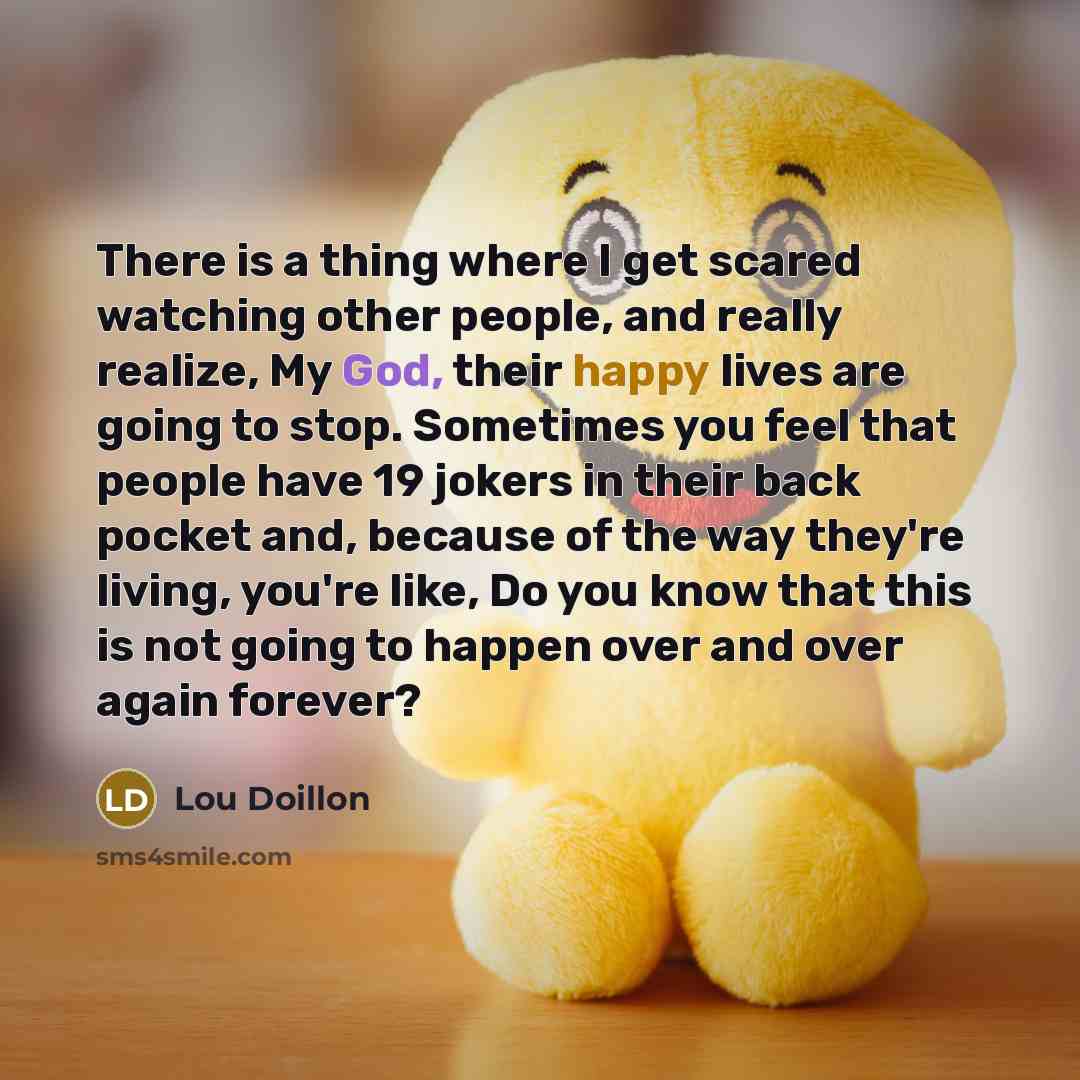 “There is a thing where I get scared watching other people, and really realize, My God, their happy lives are going to stop. Sometimes you feel that people have 19 jokers in their back pocket and, because of the way they're living, you're like, Do you know that this is not going to happen over and…” quote by Lou Doillon