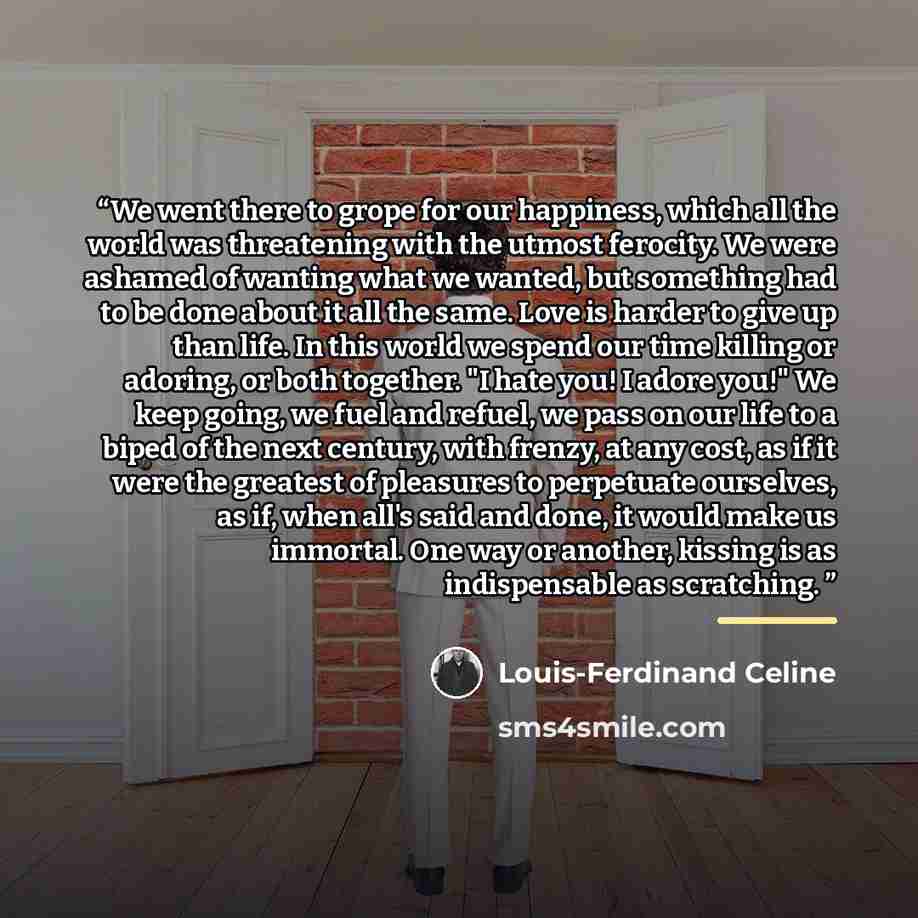 “We went there to grope for our happiness, which all the world was threatening with the utmost ferocity. We were ashamed of wanting what we wanted, but something had to be done about it all the same. Love is harder to give up than life. In this world we spend our time killing or adoring, or both…” quote by Louis-Ferdinand Céline