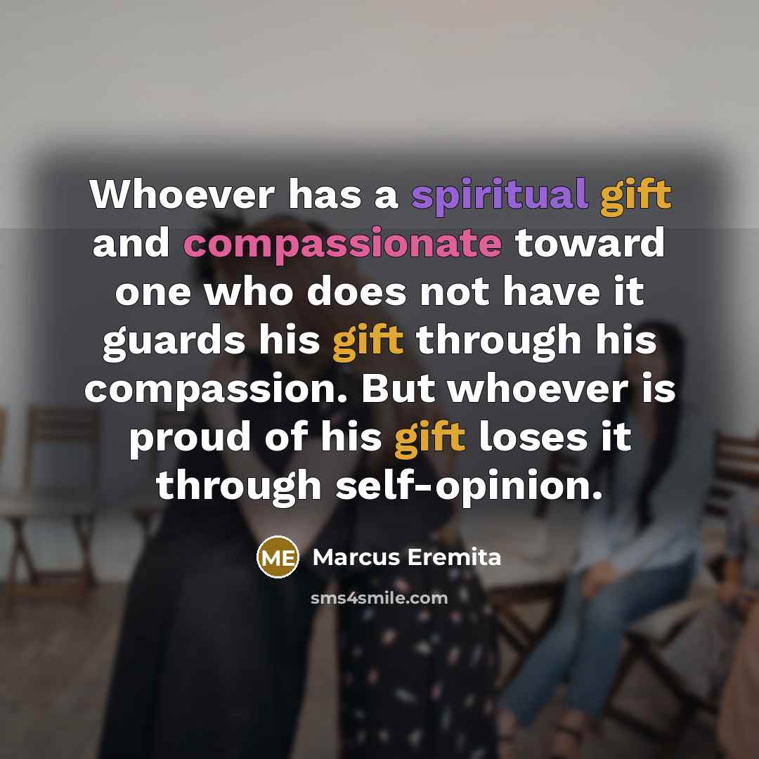 “Whoever has a spiritual gift and compassionate toward one who does not have it guards his gift through his compassion. But whoever is proud of his gift loses it through self-opinion.” quote by Marcus Eremita