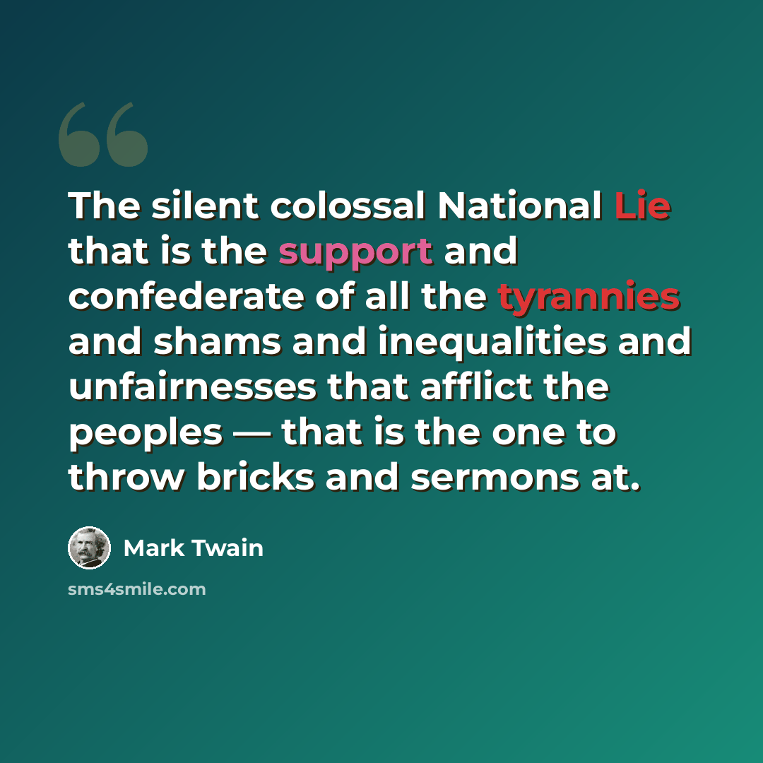 “The silent colossal National Lie that is the support and confederate of all the tyrannies and shams and inequalities and unfairnesses that afflict the peoples — that is the one to throw bricks and sermons at.” quote by Mark Twain