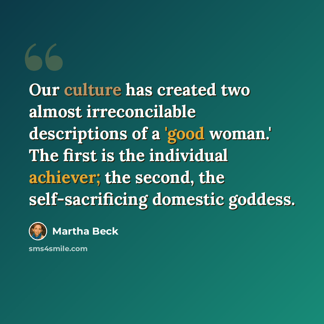“Our culture has created two almost irreconcilable descriptions of a 'good woman.' The first is the individual achiever; the second, the self-sacrificing domestic goddess.” quote by Martha Beck