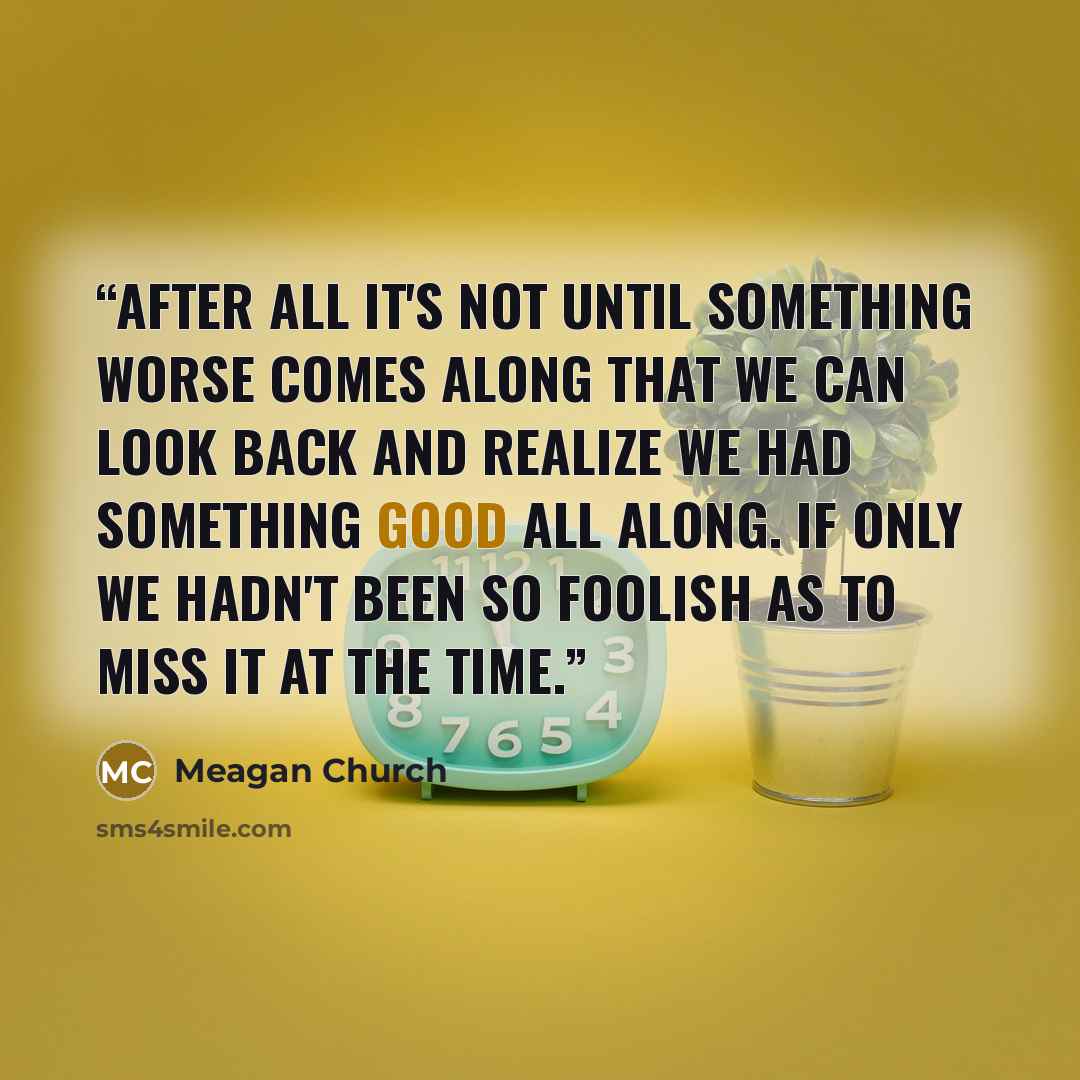 “After all it's not until something worse comes along that we can look back and realize we had something good all along. If only we hadn't been so foolish as to miss it at the time.” quote by Meagan Church