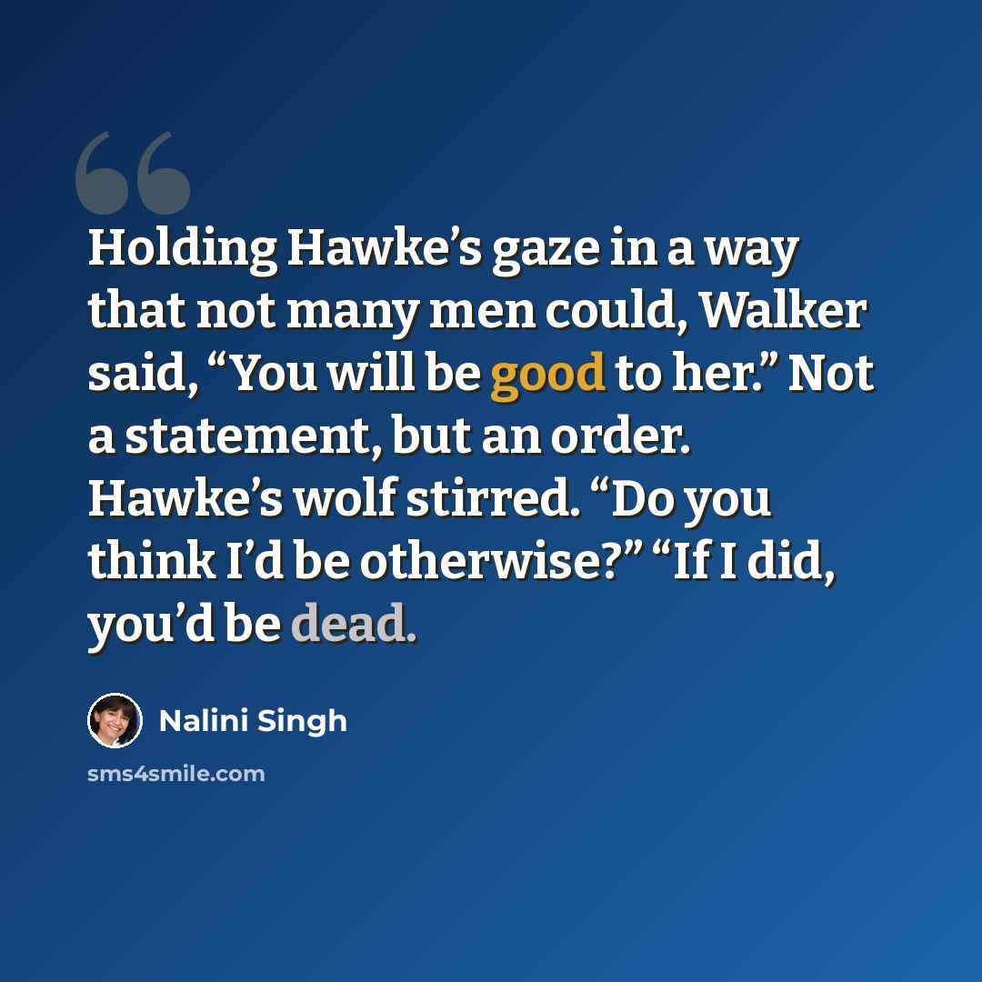 “Holding Hawke’s gaze in a way that not many men could, Walker said, “You will be good to her.” Not a statement, but an order. Hawke’s wolf stirred. “Do you think I’d be otherwise?” “If I did, you’d be dead.” quote by Nalini Singh