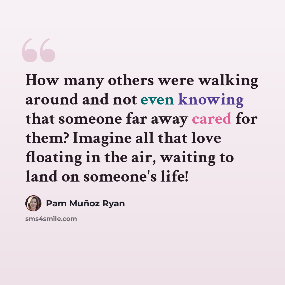 “How many others were walking around and not even knowing that someone far away cared for them? Imagine all that love floating in the air, waiting to land on someone's life!” quote by Pam Muñoz Ryan