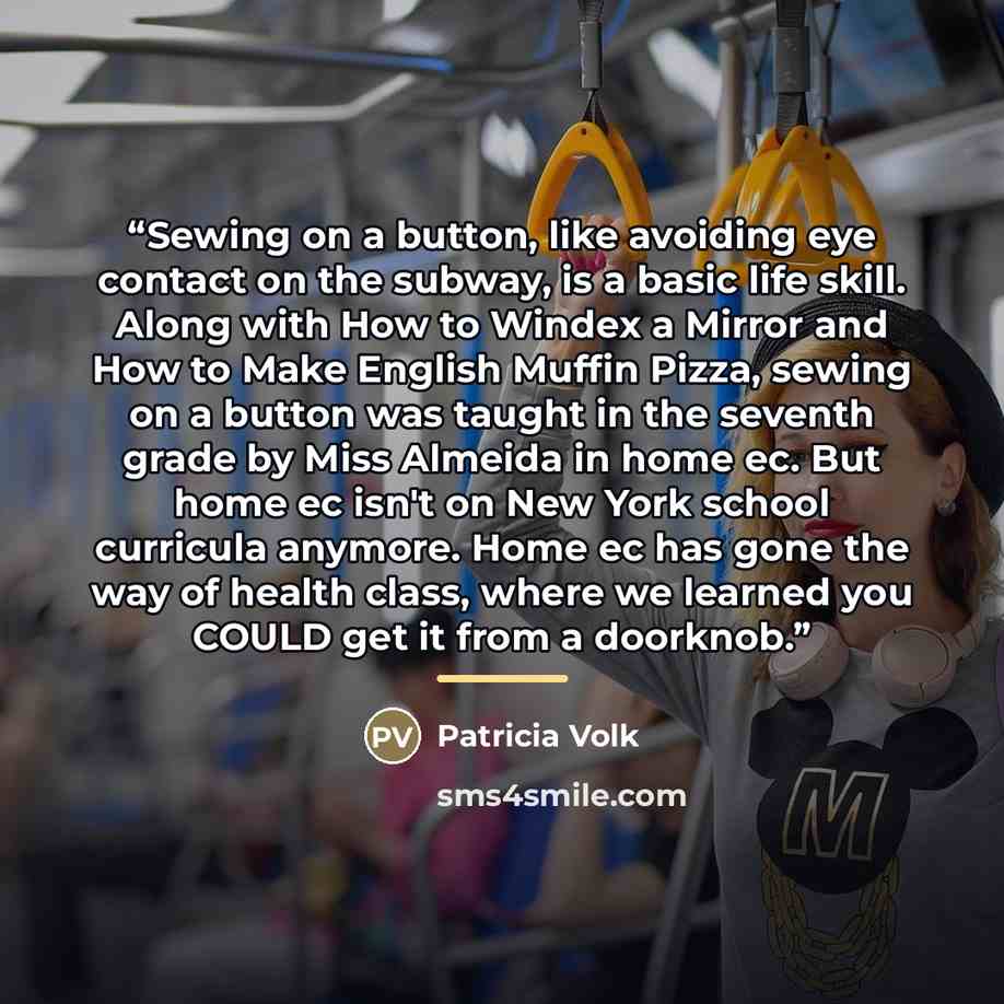 “Sewing on a button, like avoiding eye contact on the subway, is a basic life skill. Along with How to Windex a Mirror and How to Make English Muffin Pizza, sewing on a button was taught in the seventh grade by Miss Almeida in home ec. But home ec isn't on New York school curricula anymore. Home ec…” quote by Patricia Volk