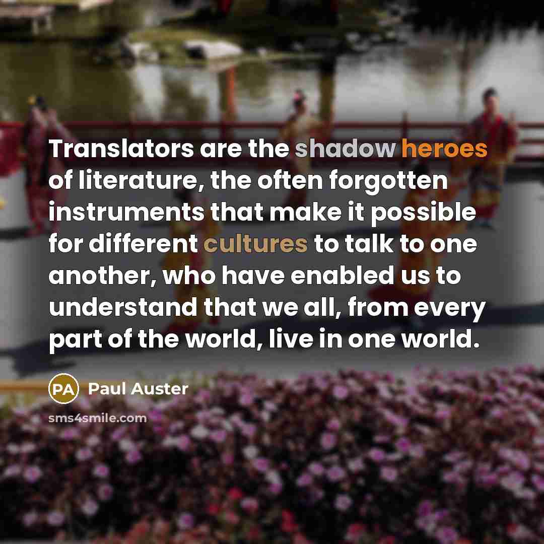 “Translators are the shadow heroes of literature, the often forgotten instruments that make it possible for different cultures to talk to one another, who have enabled us to understand that we all, from every part of the world, live in one world.” quote by Paul Auster
